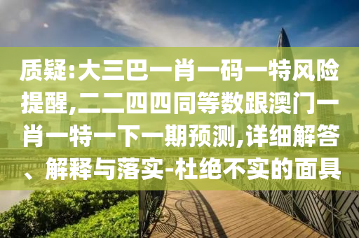 質(zhì)疑:大三巴一肖一碼一特風(fēng)險提醒,二二四四同等數(shù)跟信陽宸信網(wǎng)絡(luò)科技有限公司澳門一肖一特一下一期預(yù)測,詳細(xì)解答、解釋與落實(shí)-杜絕不實(shí)的面具