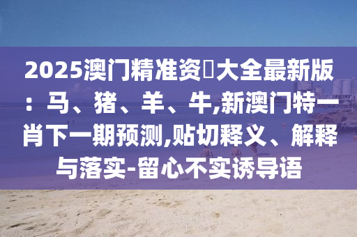 2025澳門精準資枓大全最新版：馬、豬、羊、牛,新澳門特一肖下一期預測,貼切釋義、解信陽宸信網(wǎng)絡科技有限公司釋與落實-留心不實誘導語