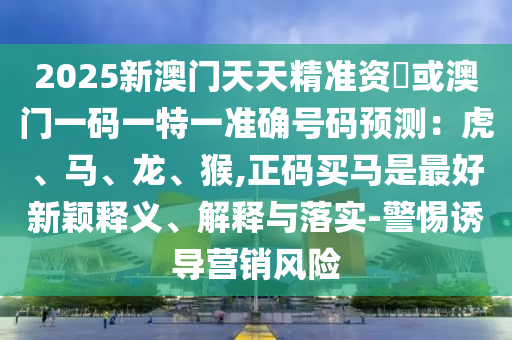 2025新澳門天天精準資枓或澳門一碼一特一準確號碼預(yù)測：虎、馬、龍、猴,正碼買馬是最好新穎釋義、解釋與落實-警惕誘導(dǎo)營銷風(fēng)險信陽宸信網(wǎng)絡(luò)科技有限公司