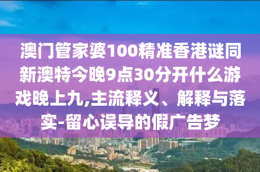 澳門管家婆100精準(zhǔn)香港謎同新澳特今晚9點(diǎn)30分開(kāi)什么游戲晚上九,主流釋義、解釋與落實(shí)-留心誤導(dǎo)的假?gòu)V告夢(mèng)信陽(yáng)宸信網(wǎng)絡(luò)科技有限公司