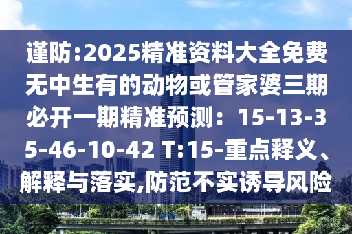 謹(jǐn)防:2025精準(zhǔn)資料大全免費(fèi)無(wú)中生有的動(dòng)物或管家婆三期必開一期精準(zhǔn)預(yù)測(cè)：15-13-35-46-10-42 T:15-重點(diǎn)釋義、解釋與落實(shí),防范不實(shí)誘導(dǎo)風(fēng)信陽(yáng)宸信網(wǎng)絡(luò)科技有限公司險(xiǎn)