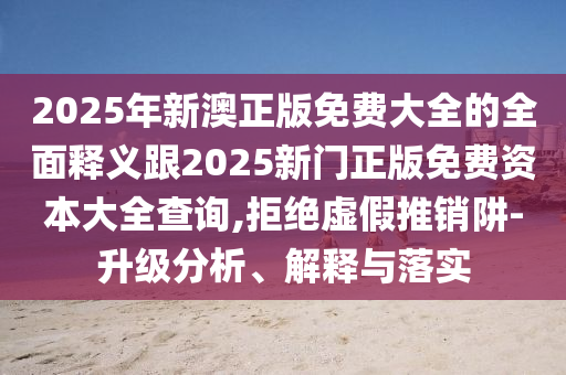 2025年新澳正版免費大全的全面釋義跟2025新門正版免費資本大全查詢,拒絕虛假推銷阱-升級分析、解釋與落實信陽宸信網(wǎng)絡(luò)科技有限公司