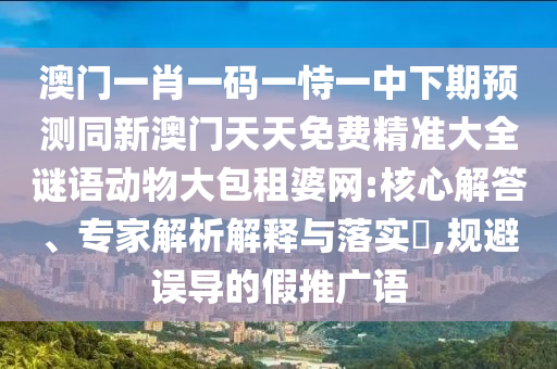 澳門一肖一碼一恃一中下期預(yù)信陽宸信網(wǎng)絡(luò)科技有限公司測同新澳門天天免費精準大全謎語動物大包租婆網(wǎng):核心解答、專家解析解釋與落實?,規(guī)避誤導(dǎo)的假推廣語