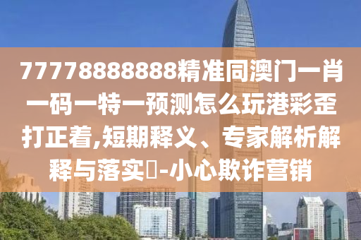 77778888888精準(zhǔn)同澳門一肖一碼一特一預(yù)測怎么玩港彩歪打正著,短期釋義、專家解析解釋與落實?-小心欺詐營銷信陽宸信網(wǎng)絡(luò)科技有限公司