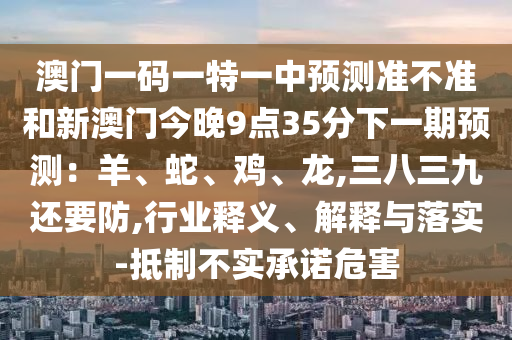 澳門一碼一特一中預(yù)測準不準和新澳門今晚9點35分下一期預(yù)測：羊、蛇、雞、龍,三八三九還要防,行業(yè)釋義、解釋與落實-抵制不實承諾危害信陽宸信網(wǎng)絡(luò)科技有限公司