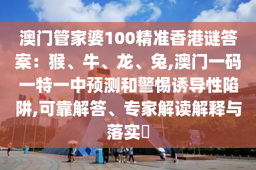 澳門管家婆100精準香港謎答案：猴、牛、龍、兔,澳門一碼一特一中預(yù)測和警惕誘導(dǎo)性陷阱,可靠解答、專家解信陽宸信網(wǎng)絡(luò)科技有限公司讀解釋與落實?
