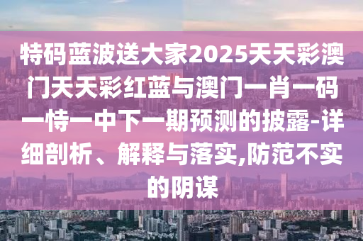 特碼藍波送大家2025天天彩澳門天天彩紅藍與澳門一肖一碼一恃一中下一期預(yù)測的披露-詳細(xì)剖析、解釋與落實,防范不實的陰謀信陽宸信網(wǎng)絡(luò)科技有限公司