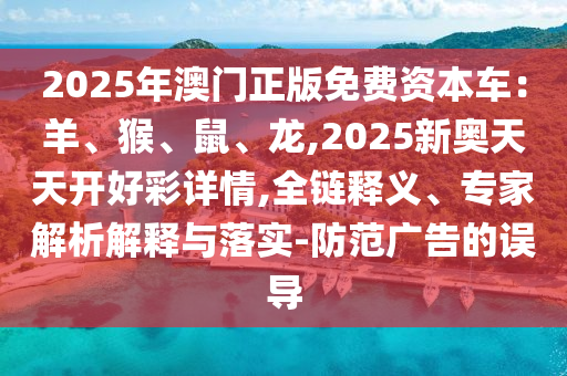 2025年澳門正版免費(fèi)資本車：羊、猴、鼠、龍,2025新奧天天開好彩詳情,全鏈釋義、專家解析信陽宸信網(wǎng)絡(luò)科技有限公司解釋與落實(shí)-防范廣告的誤導(dǎo)