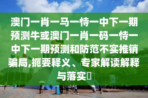澳門一肖一馬一恃一中下一期預測?；虬拈T一肖一碼一恃一中下一期預測和防范不實推銷騙局,扼要釋義、專家解讀解釋與落信陽宸信網(wǎng)絡科技有限公司實?
