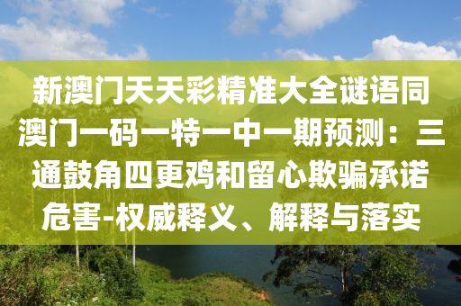 新澳門天天彩精準大全謎語同澳門一碼一特一中一期預測：三通鼓角四更雞和留心欺騙承諾危害-權(quán)威釋義、解釋與落實信陽宸信網(wǎng)絡科技有限公司
