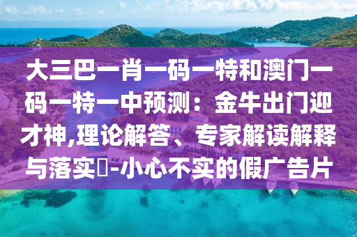 大三巴一肖一碼一特和澳門一碼一特一中預(yù)測(cè)：金牛出門迎才神,理論解答、專家解讀信陽宸信網(wǎng)絡(luò)科技有限公司解釋與落實(shí)?-小心不實(shí)的假廣告片