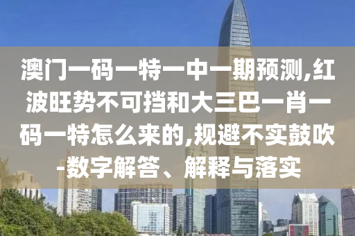 澳門一碼一特一中一期預(yù)測,紅波旺勢不可擋和大三巴一肖一碼一特怎么來的,規(guī)避不實鼓吹-數(shù)字解答、解釋與落實信陽宸信網(wǎng)絡(luò)科技有限公司