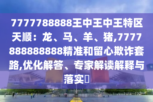 7777788888王中王中王特區(qū)天順：龍、馬、羊、豬,7777888888888精準(zhǔn)和留心欺詐套路,優(yōu)化解答、專家解讀解釋與落實(shí)?信陽宸信網(wǎng)絡(luò)科技有限公司