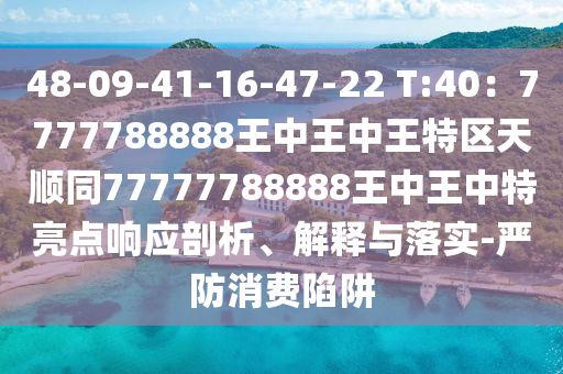 48-09-41-16-47-22 T:40：7777788888王中王中王特區(qū)天順同777信陽宸信網(wǎng)絡(luò)科技有限公司77788888王中王中特亮點響應剖析、解釋與落實-嚴防消費陷阱