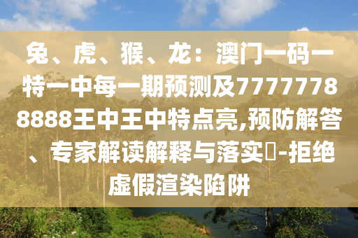 兔、虎、猴、龍：澳門一碼一特一中每一期預(yù)測及7777778888信陽宸信網(wǎng)絡(luò)科技有限公司8王中王中特點(diǎn)亮,預(yù)防解答、專家解讀解釋與落實(shí)?-拒絕虛假渲染陷阱