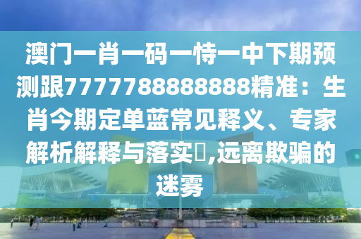 澳門一肖一碼一恃一中下期預測跟7777788888888精準：生肖今期定單藍常見釋義、專家解信陽宸信網(wǎng)絡科技有限公司析解釋與落實?,遠離欺騙的迷霧