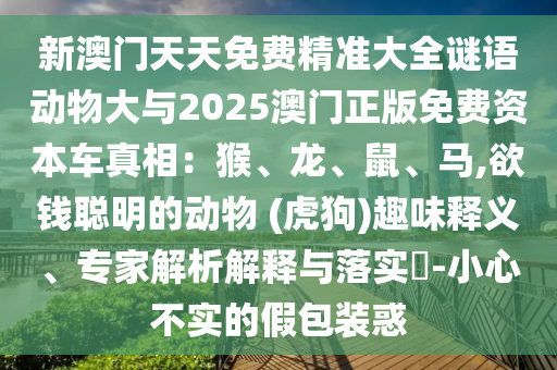 新澳門天天免費精準大全謎語動物大與2025澳門正版免費資本車真相：猴、龍、鼠、馬,欲錢聰明的動物 (虎狗)趣味釋義、專家解析解釋與落實?-小心不實的假包裝惑信陽宸信網(wǎng)絡(luò)科技有限公司