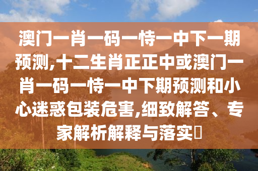 澳門一肖一碼一恃一中下一期預測,十二生肖正正中或澳門一肖一碼一恃一中下期預測和小心迷惑包裝危害,細致解答、專家解析解釋與落實?信陽宸信網(wǎng)絡科技有限公司