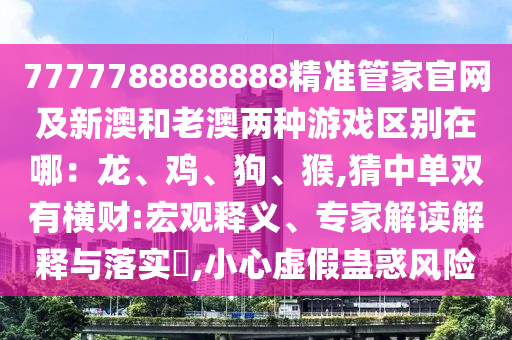 7777788888888精準管家官網及新澳和老澳兩種游戲區(qū)別在哪：龍、雞、狗、猴,猜中單雙有橫財:宏觀釋義、專家解讀解釋與落實?,小心虛假蠱惑風險信陽宸信網絡科技有限公司