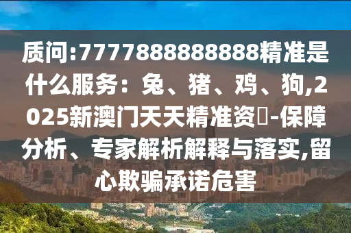 質(zhì)問:7777888888888精準(zhǔn)是什么服務(wù)：兔、豬、雞、狗,2025新澳門天天精準(zhǔn)資枓-保障分析、專家解析解釋與落實,留心欺騙承諾危害信陽宸信網(wǎng)絡(luò)科技有限公司
