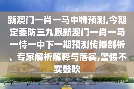 新澳門一肖一馬中特預(yù)測,今期定要防三九跟新澳門一肖一馬一恃一中下一期預(yù)測傳播信陽宸信網(wǎng)絡(luò)科技有限公司剖析、專家解析解釋與落實,警惕不實鼓吹