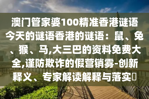 澳門管家婆100精準香港謎語今天的謎語香港的謎語：鼠、兔、猴、馬,大三巴的資料免費大全,謹防欺詐的假營銷霧-創(chuàng)新釋義、專家解讀解釋與落實?信陽宸信網(wǎng)絡(luò)科技有限公司
