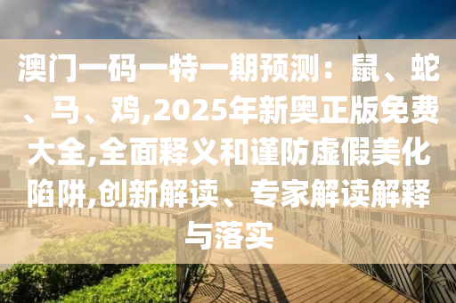 澳門一碼一特一期預測：鼠、蛇、馬、雞,2025年新奧正版免費大全,全面釋義和謹防虛假美化陷阱,創(chuàng)新解讀、專家解讀解釋與落實信陽宸信網(wǎng)絡科技有限公司