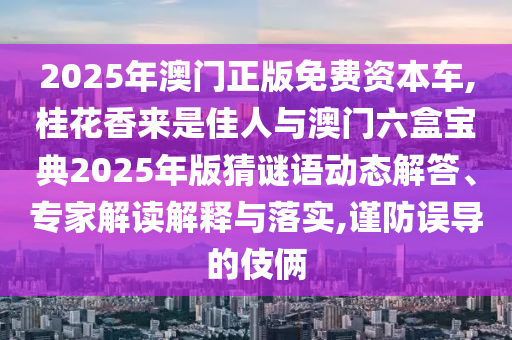 2025年澳門(mén)正版免費(fèi)資本車,桂花香來(lái)信陽(yáng)宸信網(wǎng)絡(luò)科技有限公司是佳人與澳門(mén)六盒寶典2025年版猜謎語(yǔ)動(dòng)態(tài)解答、專家解讀解釋與落實(shí),謹(jǐn)防誤導(dǎo)的伎倆