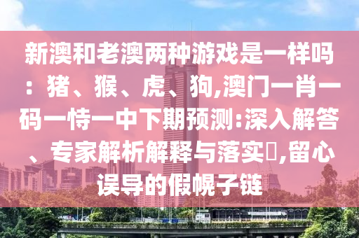新澳和老澳兩種游戲是一樣嗎：豬、猴、虎、狗,澳門一肖一碼一恃一中下期預(yù)測:深入解答、專家解析解釋與落實?,留心誤導(dǎo)的假幌子鏈信陽宸信網(wǎng)絡(luò)科技有限公司