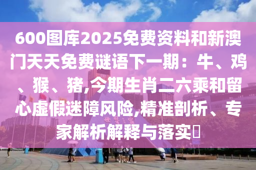 600圖庫(kù)2025免費(fèi)資料和新澳門(mén)天天免費(fèi)謎語(yǔ)下一期：牛、雞、猴、豬,今期生肖二六乘和留心虛假迷障風(fēng)險(xiǎn),精準(zhǔn)剖析、專(zhuān)家解析解釋與落實(shí)?信陽(yáng)宸信網(wǎng)絡(luò)科技有限公司
