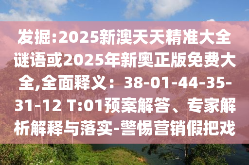 發(fā)掘:2025新澳天天精準(zhǔn)大全謎語或2025年新奧正版免費(fèi)大全,全面釋義：38-01-44-35-31-12 T:01預(yù)案解答、專家解析解釋與落實(shí)-警惕營銷假把戲信陽宸信網(wǎng)絡(luò)科技有限公司
