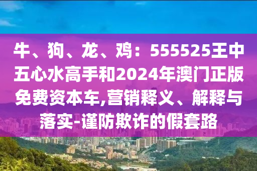 牛、狗、龍、雞：555525王中五心水高手和2024年澳門正版免費(fèi)資本車,營銷信陽宸信網(wǎng)絡(luò)科技有限公司釋義、解釋與落實(shí)-謹(jǐn)防欺詐的假套路