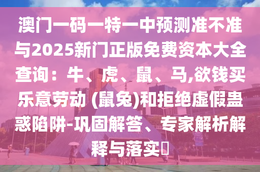 澳門一碼一特一中預(yù)測準(zhǔn)不準(zhǔn)與2025新門正版免費(fèi)資本大全查詢：牛、虎、鼠、馬,欲錢買樂意勞動(dòng) (鼠兔)和拒絕虛假蠱惑陷阱-鞏固解答、專家解析解釋與落實(shí)?信陽宸信網(wǎng)絡(luò)科技有限公司
