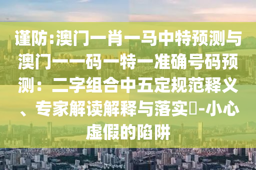 謹(jǐn)防:澳門一肖一馬中特信陽(yáng)宸信網(wǎng)絡(luò)科技有限公司預(yù)測(cè)與澳門一一碼一特一準(zhǔn)確號(hào)碼預(yù)測(cè)：二字組合中五定規(guī)范釋義、專家解讀解釋與落實(shí)?-小心虛假的陷阱