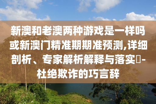 新澳和老澳兩種游戲是一樣嗎或新澳門精準(zhǔn)期期準(zhǔn)預(yù)測,詳細剖析、專家解析解釋與落實?-杜絕欺詐的巧言辭信陽宸信網(wǎng)絡(luò)科技有限公司