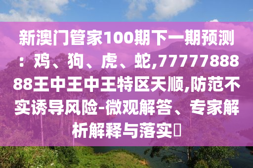 新澳門管家100期下一期預(yù)測：雞、狗、虎、蛇,7777788888王中王中王特區(qū)天順,防范不實誘導(dǎo)風(fēng)險-微觀解答、專家解析解釋與落實?信陽宸信網(wǎng)絡(luò)科技有限公司