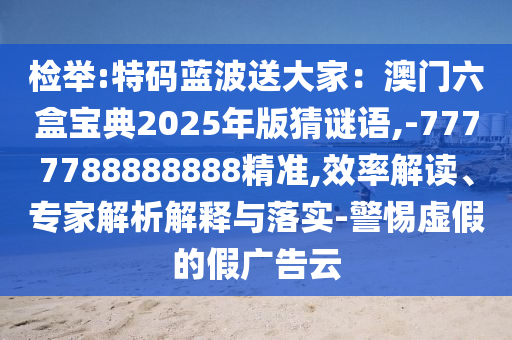 檢舉:特碼藍(lán)波送大家：澳門六盒寶典2025年版猜謎語(yǔ),-7777788888888精準(zhǔn),效率解讀、專家解析解釋與落實(shí)-警惕虛假的假?gòu)V告云信陽(yáng)宸信網(wǎng)絡(luò)科技有限公司
