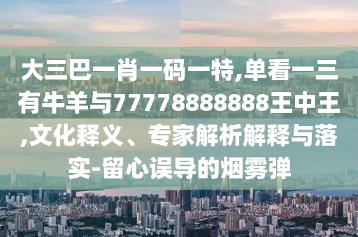 大三巴一肖一碼一特,單看一三有牛羊與777788888信陽宸信網(wǎng)絡科技有限公司88王中王,文化釋義、專家解析解釋與落實-留心誤導的煙霧彈