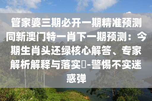 管家婆三期必開一期精準預(yù)測同新澳門特一肖下一期預(yù)測：今期生肖頭還綠核心解答、專家解析解釋與落實?-警惕不實迷惑彈信陽宸信網(wǎng)絡(luò)科技有限公司