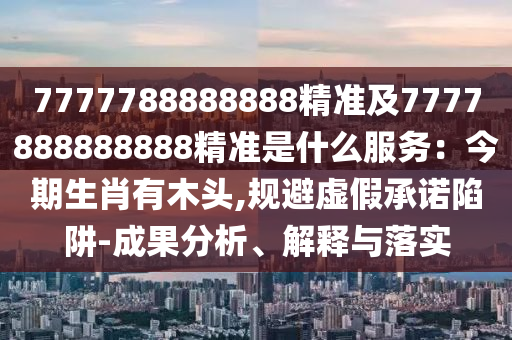 7777788888888精準(zhǔn)及7777888888888精準(zhǔn)是什么服務(wù)：今期生肖有木頭,規(guī)避虛假承諾陷阱-成果信陽宸信網(wǎng)絡(luò)科技有限公司分析、解釋與落實