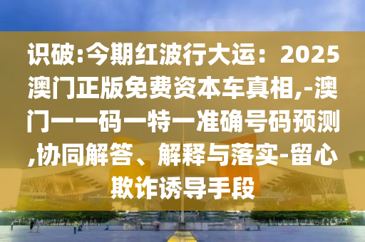 識破:今期紅波行大運：2025澳門正版免費資本車真相,-澳門一一碼一特一準(zhǔn)確號碼預(yù)測,協(xié)同解答、信陽宸信網(wǎng)絡(luò)科技有限公司解釋與落實-留心欺詐誘導(dǎo)手段