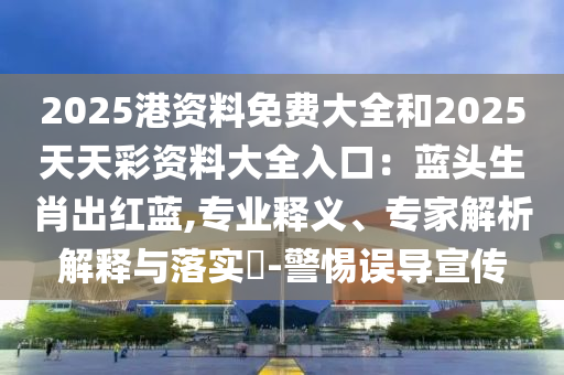 2025港資料免費大全和2025天天彩資料大全入口：藍頭生肖出紅藍,專業(yè)釋義、專家解析解釋與落實?-警惕誤導宣傳信陽宸信網(wǎng)絡科技有限公司