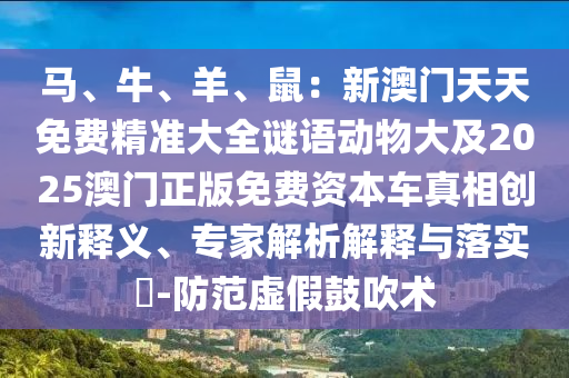馬、牛、羊、鼠：新澳門天天免費(fèi)精準(zhǔn)大全謎語動物大及2025澳門正版免費(fèi)資本車真相創(chuàng)新釋義、專家解析解釋與落實(shí)?-防范虛假鼓吹術(shù)信陽宸信網(wǎng)絡(luò)科技有限公司