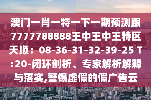 澳門一肖一特一下一期預(yù)測(cè)跟7777788888王中王中王特區(qū)天順：08-36-31-32-39-25 T:20-閉環(huán)剖析、專家解析解釋與落實(shí),警惕虛假的假?gòu)V告云信陽(yáng)宸信網(wǎng)絡(luò)科技有限公司