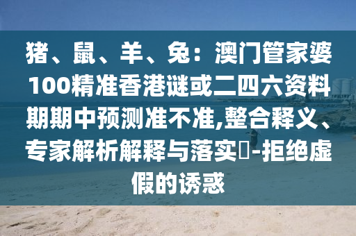 豬、鼠、羊、兔：澳門管家婆100精準香港謎或二四六資料期期中預測準不準,整合釋義、專家解析解釋與落實?-拒絕虛假的誘惑信陽宸信網(wǎng)絡科技有限公司