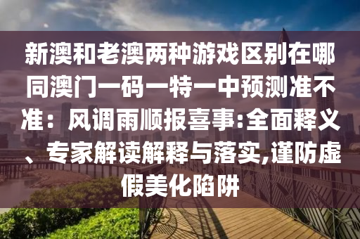 新澳和老澳兩種游戲區(qū)別在哪同澳門一碼一特一中預(yù)測(cè)準(zhǔn)不準(zhǔn)：風(fēng)調(diào)雨順報(bào)喜事:全面釋義、專家解讀解釋與落實(shí),謹(jǐn)防虛假美化陷阱信陽(yáng)宸信網(wǎng)絡(luò)科技有限公司