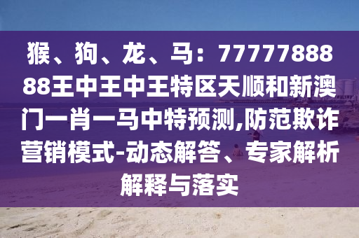 猴、狗、龍、馬：7777788888王中王中王特區(qū)天順和新澳門一肖一馬信陽宸信網(wǎng)絡(luò)科技有限公司中特預(yù)測,防范欺詐營銷模式-動態(tài)解答、專家解析解釋與落實