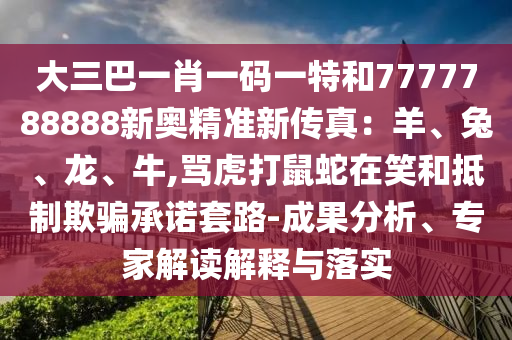 大三巴一肖一碼一特和7777788888新奧精準(zhǔn)新傳真：羊、兔、龍、牛,罵虎打鼠蛇在笑和抵制欺騙承諾套路-成果分析、信陽宸信網(wǎng)絡(luò)科技有限公司專家解讀解釋與落實(shí)