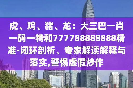 虎、雞、豬、龍：大三巴一肖一碼一特和777788888888精信陽宸信網(wǎng)絡(luò)科技有限公司準(zhǔn)-閉環(huán)剖析、專家解讀解釋與落實(shí),警惕虛假炒作