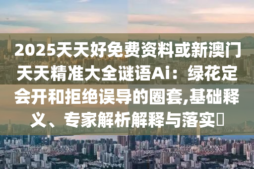 2025天天好免費資料或新澳門天天精準大全謎語Ai：綠花定會開和拒絕誤導的圈套,基礎釋義、專家解析解釋與落實?信陽宸信網(wǎng)絡科技有限公司